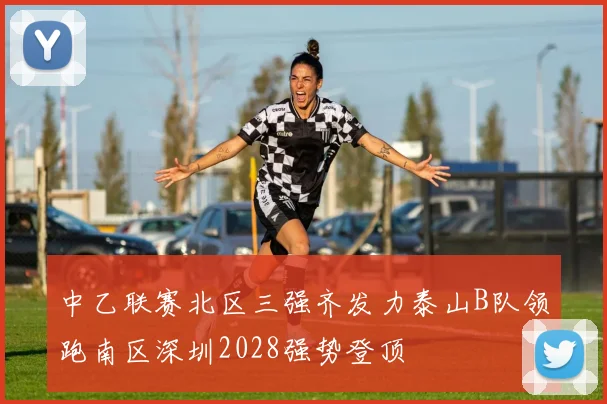 中乙联赛北区三强齐发力泰山B队领跑南区深圳2028强势登顶