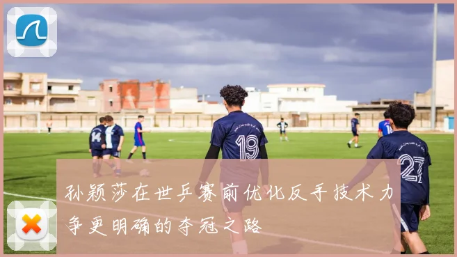 孙颖莎在世乒赛前优化反手技术力争更明确的夺冠之路