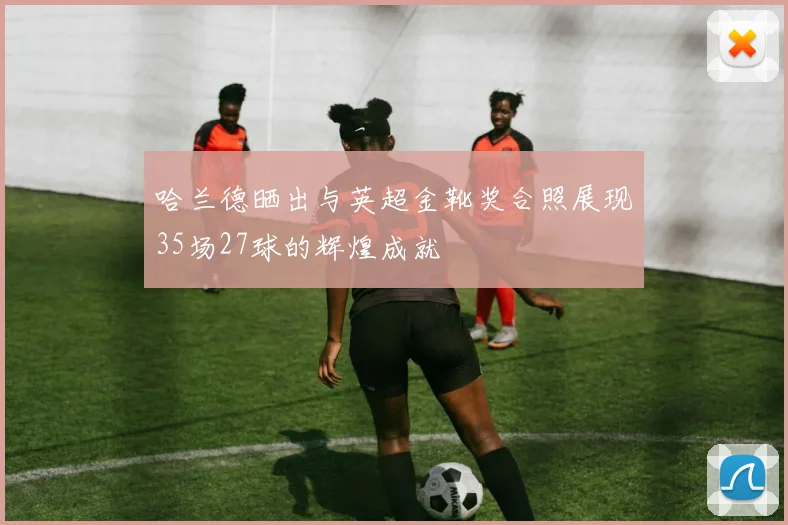 哈兰德晒出与英超金靴奖合照展现35场27球的辉煌成就