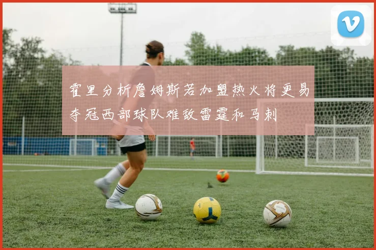 霍里分析詹姆斯若加盟热火将更易夺冠西部球队难敌雷霆和马刺