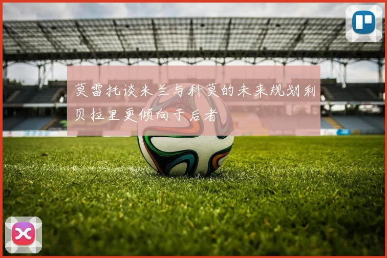 莫雷托谈米兰与科莫的未来规划利贝拉里更倾向于后者
