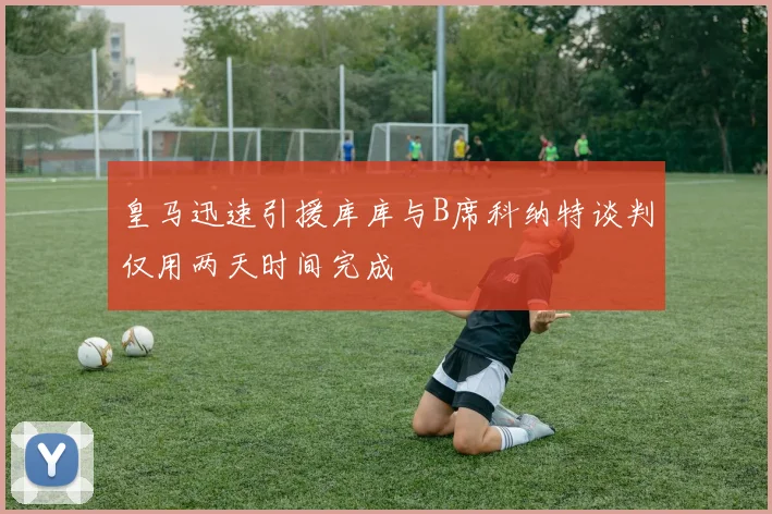 皇马迅速引援库库与B席科纳特谈判仅用两天时间完成