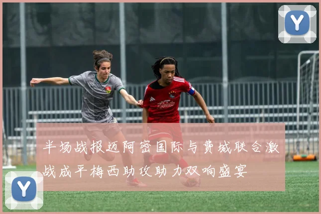 半场战报迈阿密国际与费城联合激战成平梅西助攻助力双响盛宴
