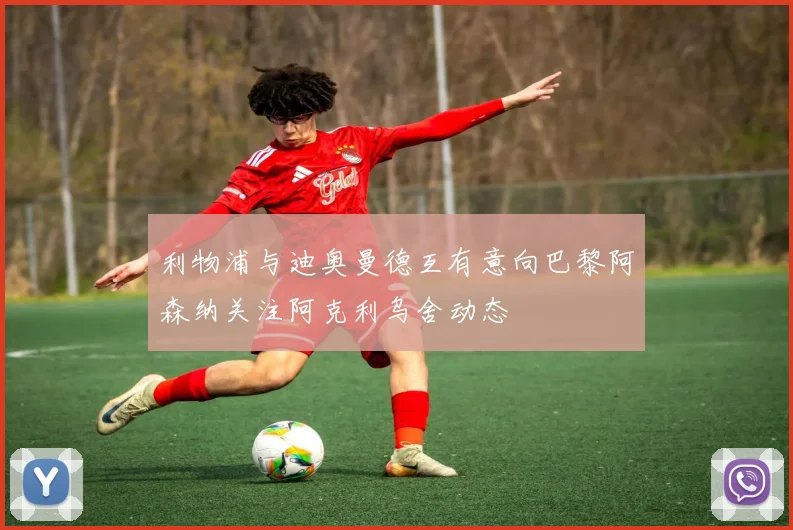 利物浦与迪奥曼德互有意向巴黎阿森纳关注阿克利乌舍动态