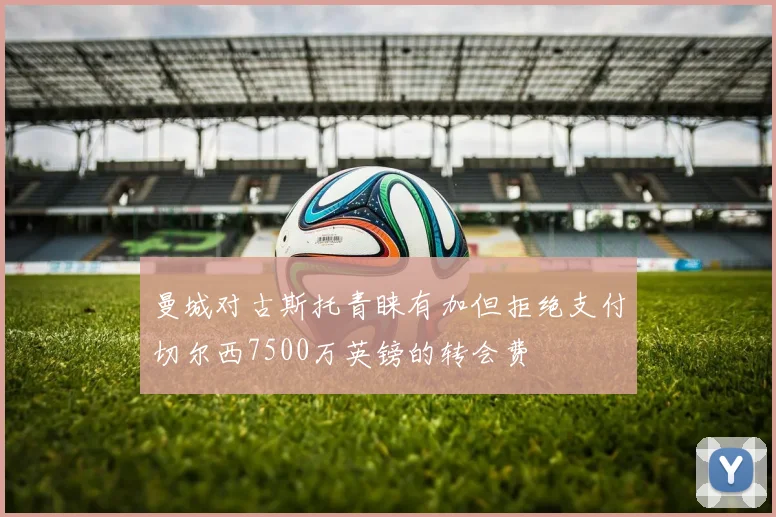 曼城对古斯托青睐有加但拒绝支付切尔西7500万英镑的转会费