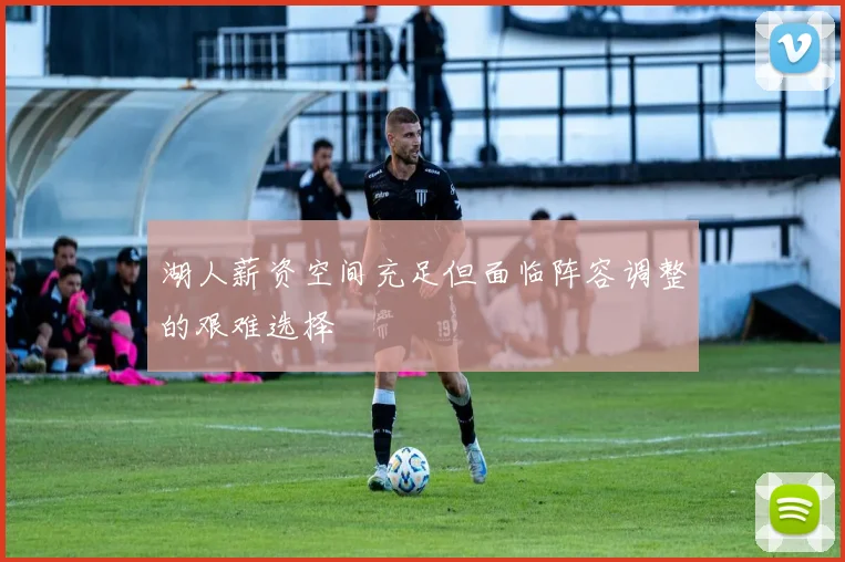 湖人薪资空间充足但面临阵容调整的艰难选择