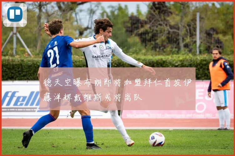 德天空曝布朗即将加盟拜仁首发伊藤洋辉戴维斯或将离队