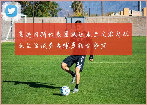 乌迪内斯代表团抵达米兰之家与AC米兰洽谈多名球员转会事宜