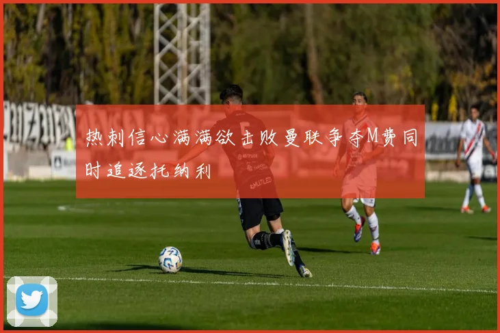 热刺信心满满欲击败曼联争夺M费同时追逐托纳利