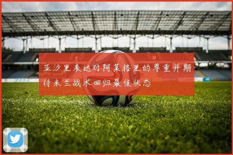 亚沙里表达对阿莱格里的尊重并期待米兰战术回归最佳状态