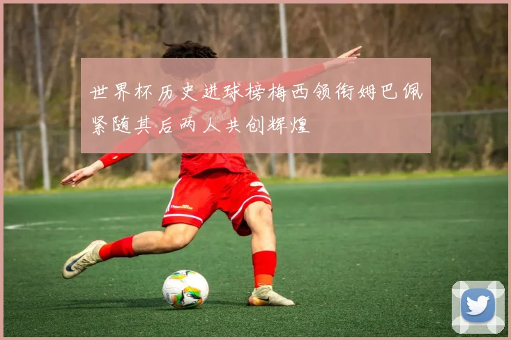 世界杯历史进球榜梅西领衔姆巴佩紧随其后两人共创辉煌