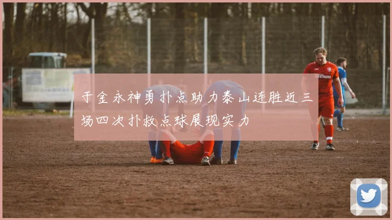 于金永神勇扑点助力泰山连胜近三场四次扑救点球展现实力