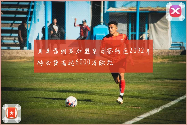 库库雷利亚加盟皇马签约至2032年转会费高达6000万欧元