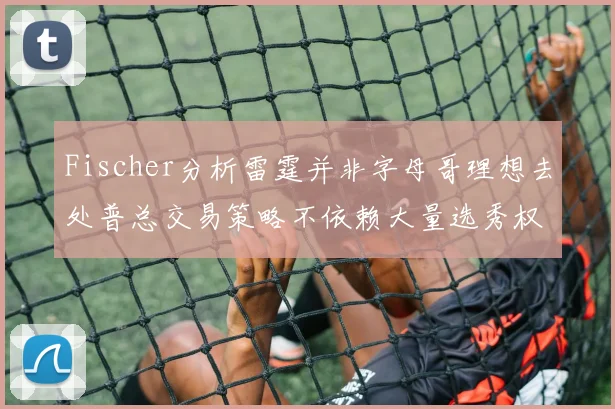Fischer分析雷霆并非字母哥理想去处普总交易策略不依赖大量选秀权