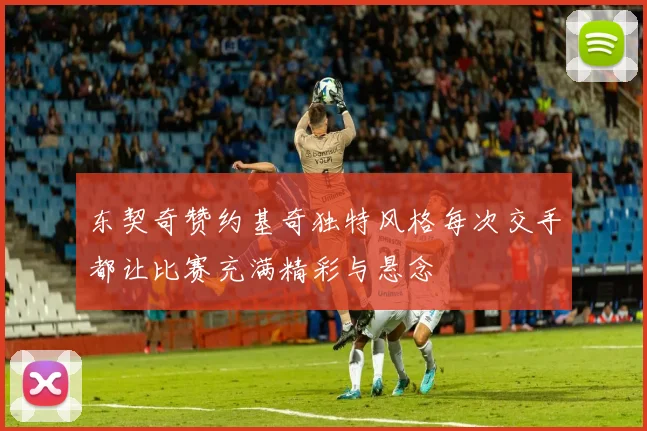 东契奇赞约基奇独特风格每次交手都让比赛充满精彩与悬念