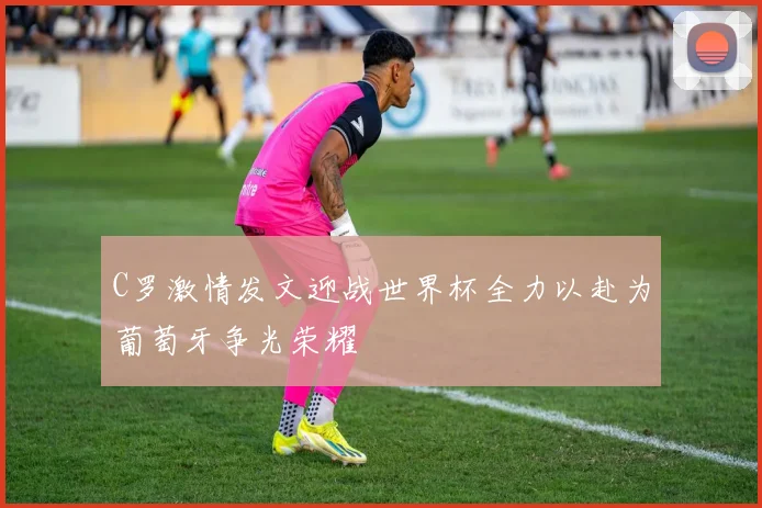 C罗激情发文迎战世界杯全力以赴为葡萄牙争光荣耀