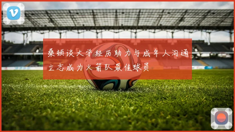 桑顿谈大学经历助力与成年人沟通立志成为火箭队最佳球员
