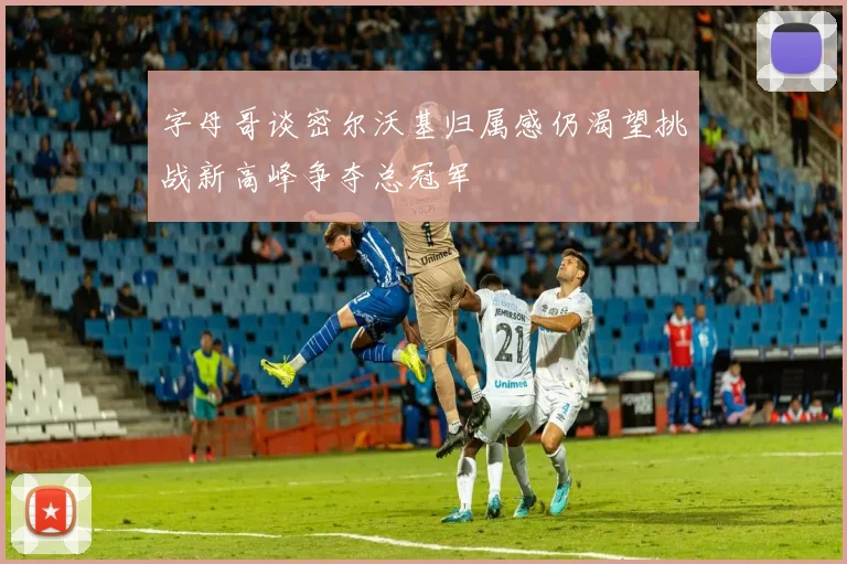 字母哥谈密尔沃基归属感仍渴望挑战新高峰争夺总冠军