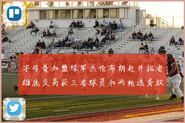 字母哥加盟绿军杰伦布朗赴开拓者雄鹿交易获三名球员和两轮选秀权