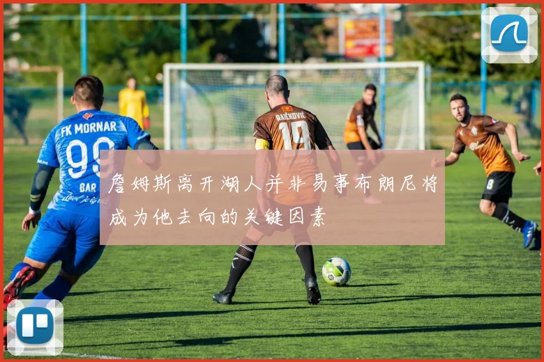詹姆斯离开湖人并非易事布朗尼将成为他去向的关键因素