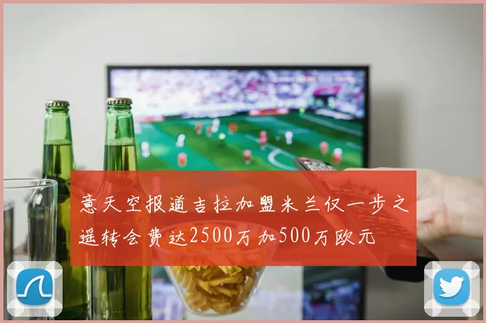 意天空报道吉拉加盟米兰仅一步之遥转会费达2500万加500万欧元