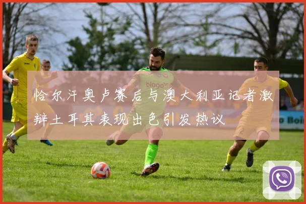 恰尔汗奥卢赛后与澳大利亚记者激辩土耳其表现出色引发热议