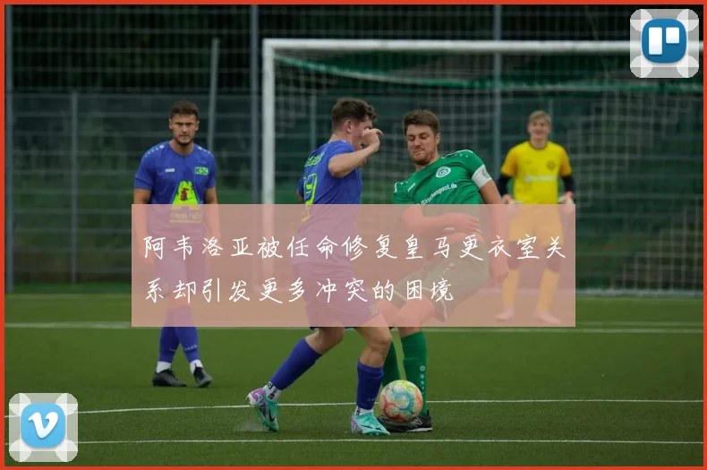 阿韦洛亚被任命修复皇马更衣室关系却引发更多冲突的困境
